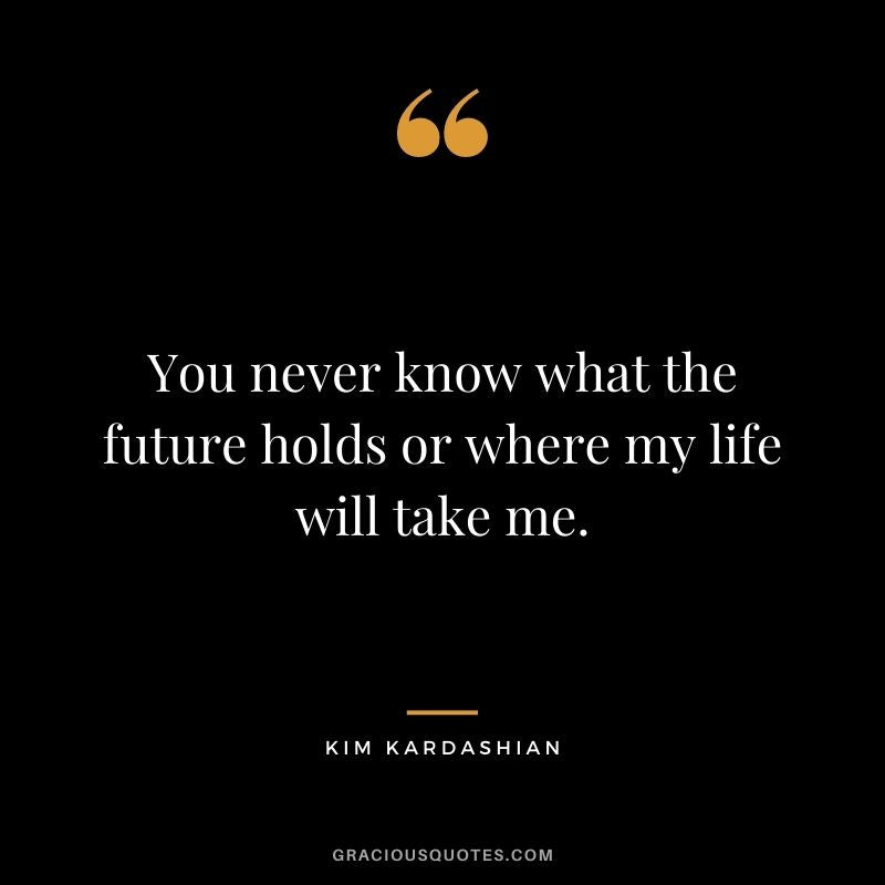 You never know what the future holds or where my life will take me.